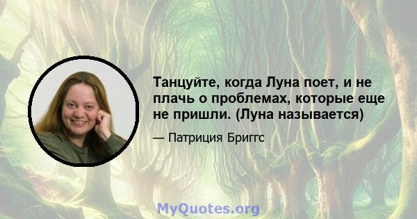 Танцуйте, когда Луна поет, и не плачь о проблемах, которые еще не пришли. (Луна называется)