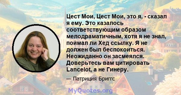 Цест Мои, Цест Мои, это я, - сказал я ему. Это казалось соответствующим образом мелодраматичным, хотя я не знал, поймал ли Хед ссылку. Я не должен был беспокоиться. Неожиданно он засмеялся. Доверьтесь вам цитировать