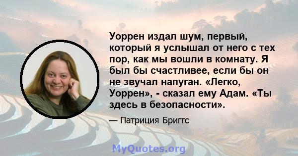 Уоррен издал шум, первый, который я услышал от него с тех пор, как мы вошли в комнату. Я был бы счастливее, если бы он не звучал напуган. «Легко, Уоррен», - сказал ему Адам. «Ты здесь в безопасности».