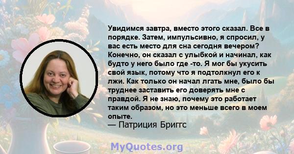 Увидимся завтра, вместо этого сказал. Все в порядке. Затем, импульсивно, я спросил, у вас есть место для сна сегодня вечером? Конечно, он сказал с улыбкой и начинал, как будто у него было где -то. Я мог бы укусить свой