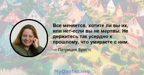 Все меняется, хотите ли вы их, или нет-если вы не мертвы. Не держитесь так усердно к прошлому, что умираете с ним.