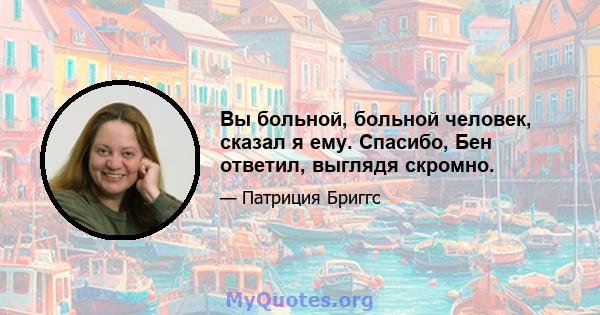 Вы больной, больной человек, сказал я ему. Спасибо, Бен ответил, выглядя скромно.