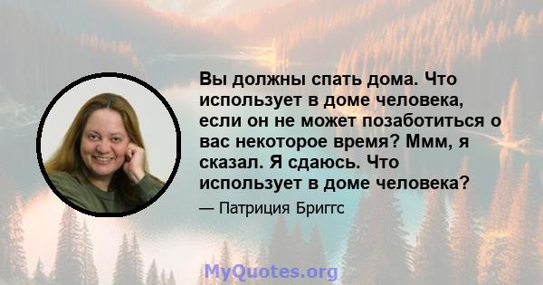 Вы должны спать дома. Что использует в доме человека, если он не может позаботиться о вас некоторое время? Ммм, я сказал. Я сдаюсь. Что использует в доме человека?