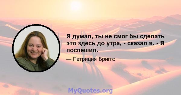 Я думал, ты не смог бы сделать это здесь до утра, - сказал я. - Я поспешил.