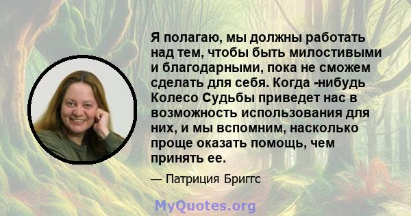 Я полагаю, мы должны работать над тем, чтобы быть милостивыми и благодарными, пока не сможем сделать для себя. Когда -нибудь Колесо Судьбы приведет нас в возможность использования для них, и мы вспомним, насколько проще 