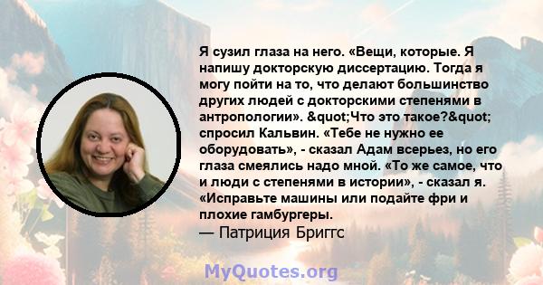 Я сузил глаза на него. «Вещи, которые. Я напишу докторскую диссертацию. Тогда я могу пойти на то, что делают большинство других людей с докторскими степенями в антропологии». "Что это такое?" спросил Кальвин.