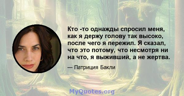 Кто -то однажды спросил меня, как я держу голову так высоко, после чего я пережил. Я сказал, что это потому, что несмотря ни на что, я выживший, а не жертва.