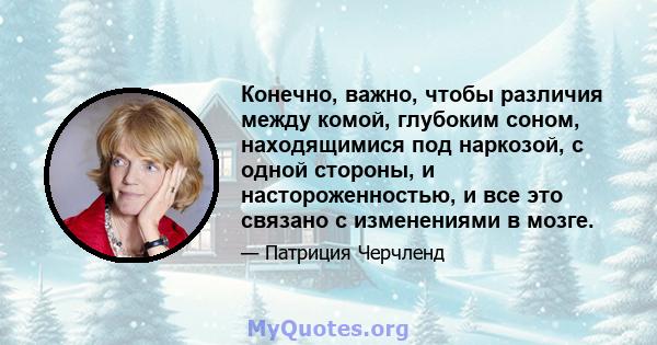 Конечно, важно, чтобы различия между комой, глубоким соном, находящимися под наркозой, с одной стороны, и настороженностью, и все это связано с изменениями в мозге.