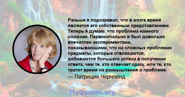 Раньше я подозревал, что в мозге время является его собственным представлением. Теперь я думаю, что проблема намного сложнее. Первоначально я был довольно впечатлен экспериментами, показывающими, что на сложных