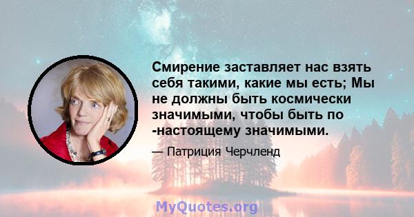 Смирение заставляет нас взять себя такими, какие мы есть; Мы не должны быть космически значимыми, чтобы быть по -настоящему значимыми.