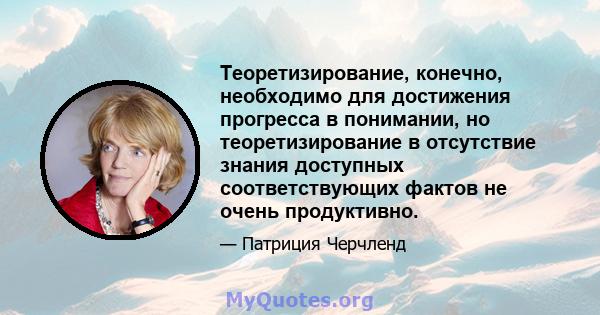 Теоретизирование, конечно, необходимо для достижения прогресса в понимании, но теоретизирование в отсутствие знания доступных соответствующих фактов не очень продуктивно.