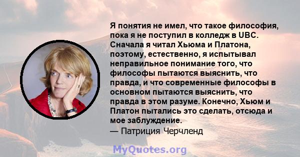 Я понятия не имел, что такое философия, пока я не поступил в колледж в UBC. Сначала я читал Хьюма и Платона, поэтому, естественно, я испытывал неправильное понимание того, что философы пытаются выяснить, что правда, и