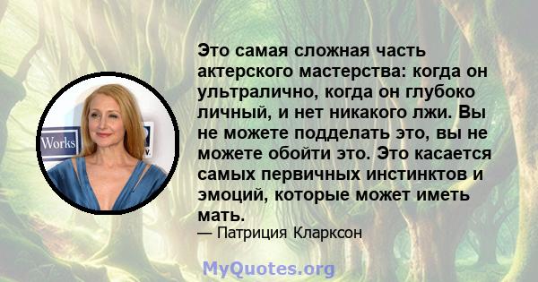 Это самая сложная часть актерского мастерства: когда он ультралично, когда он глубоко личный, и нет никакого лжи. Вы не можете подделать это, вы не можете обойти это. Это касается самых первичных инстинктов и эмоций,