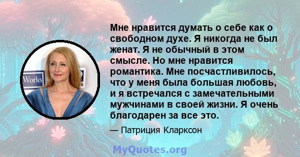 Мне нравится думать о себе как о свободном духе. Я никогда не был женат. Я не обычный в этом смысле. Но мне нравится романтика. Мне посчастливилось, что у меня была большая любовь, и я встречался с замечательными