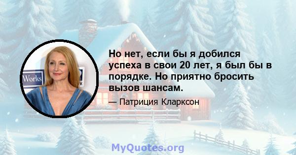 Но нет, если бы я добился успеха в свои 20 лет, я был бы в порядке. Но приятно бросить вызов шансам.