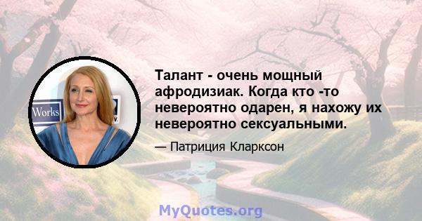 Талант - очень мощный афродизиак. Когда кто -то невероятно одарен, я нахожу их невероятно сексуальными.