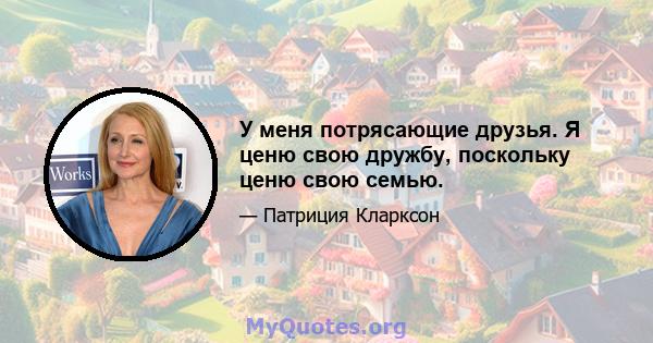 У меня потрясающие друзья. Я ценю свою дружбу, поскольку ценю свою семью.