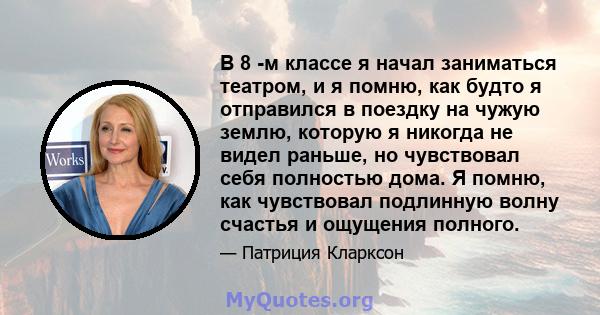 В 8 -м классе я начал заниматься театром, и я помню, как будто я отправился в поездку на чужую землю, которую я никогда не видел раньше, но чувствовал себя полностью дома. Я помню, как чувствовал подлинную волну счастья 