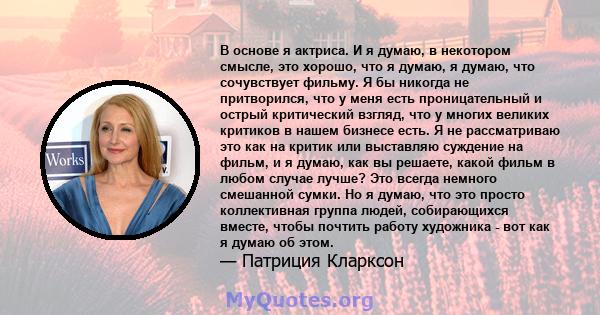 В основе я актриса. И я думаю, в некотором смысле, это хорошо, что я думаю, я думаю, что сочувствует фильму. Я бы никогда не притворился, что у меня есть проницательный и острый критический взгляд, что у многих великих