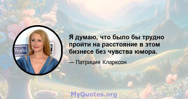 Я думаю, что было бы трудно пройти на расстояние в этом бизнесе без чувства юмора.