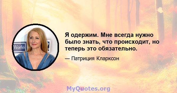 Я одержим. Мне всегда нужно было знать, что происходит, но теперь это обязательно.