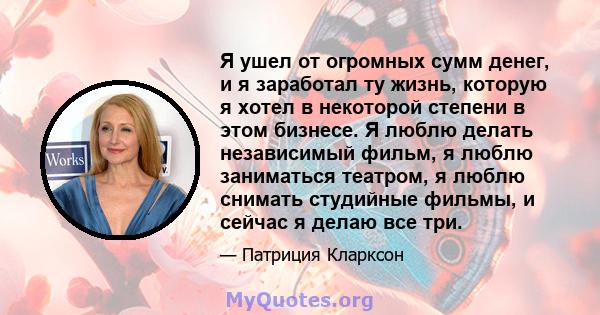 Я ушел от огромных сумм денег, и я заработал ту жизнь, которую я хотел в некоторой степени в этом бизнесе. Я люблю делать независимый фильм, я люблю заниматься театром, я люблю снимать студийные фильмы, и сейчас я делаю 