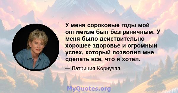 У меня сороковые годы мой оптимизм был безграничным. У меня было действительно хорошее здоровье и огромный успех, который позволил мне сделать все, что я хотел.