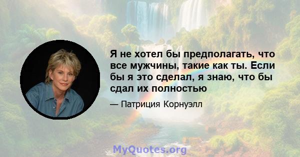 Я не хотел бы предполагать, что все мужчины, такие как ты. Если бы я это сделал, я знаю, что бы сдал их полностью