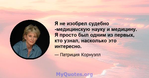 Я не изобрел судебно -медицинскую науку и медицину. Я просто был одним из первых, кто узнал, насколько это интересно.