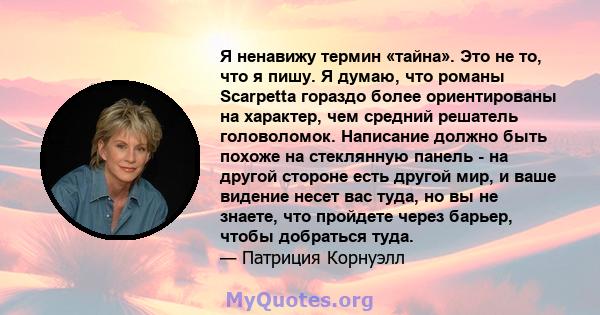 Я ненавижу термин «тайна». Это не то, что я пишу. Я думаю, что романы Scarpetta гораздо более ориентированы на характер, чем средний решатель головоломок. Написание должно быть похоже на стеклянную панель - на другой