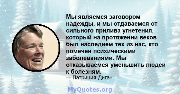 Мы являемся заговором надежды, и мы отдаваемся от сильного прилива угнетения, который на протяжении веков был наследием тех из нас, кто помечен психическими заболеваниями. Мы отказываемся уменьшить людей к болезням.