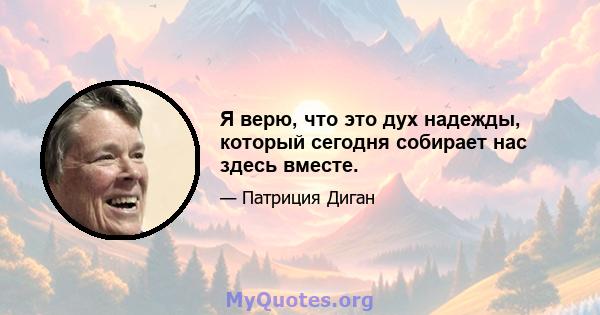 Я верю, что это дух надежды, который сегодня собирает нас здесь вместе.