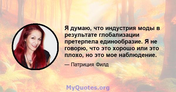 Я думаю, что индустрия моды в результате глобализации претерпела единообразие. Я не говорю, что это хорошо или это плохо, но это мое наблюдение.