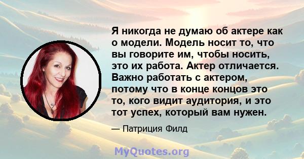 Я никогда не думаю об актере как о модели. Модель носит то, что вы говорите им, чтобы носить, это их работа. Актер отличается. Важно работать с актером, потому что в конце концов это то, кого видит аудитория, и это тот