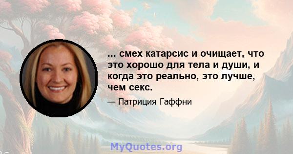 ... смех катарсис и очищает, что это хорошо для тела и души, и когда это реально, это лучше, чем секс.