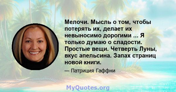 Мелочи. Мысль о том, чтобы потерять их, делает их невыносимо дорогими ... Я только думаю о сладости. Простые вещи. Четверть Луны, вкус апельсина. Запах страниц новой книги.