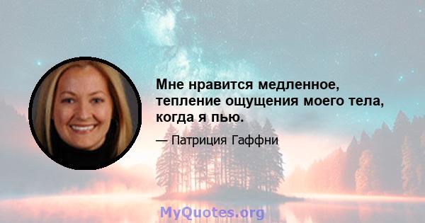 Мне нравится медленное, тепление ощущения моего тела, когда я пью.