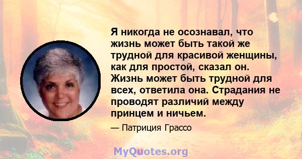 Я никогда не осознавал, что жизнь может быть такой же трудной для красивой женщины, как для простой, сказал он. Жизнь может быть трудной для всех, ответила она. Страдания не проводят различий между принцем и ничьем.