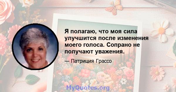 Я полагаю, что моя сила улучшится после изменения моего голоса. Сопрано не получают уважения.