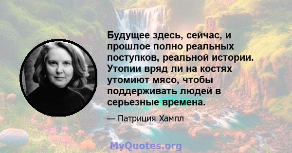 Будущее здесь, сейчас, и прошлое полно реальных поступков, реальной истории. Утопии вряд ли на костях утомиют мясо, чтобы поддерживать людей в серьезные времена.