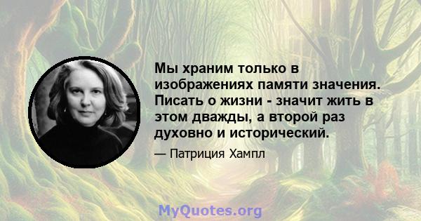 Мы храним только в изображениях памяти значения. Писать о жизни - значит жить в этом дважды, а второй раз духовно и исторический.