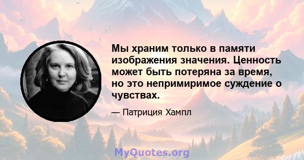 Мы храним только в памяти изображения значения. Ценность может быть потеряна за время, но это непримиримое суждение о чувствах.