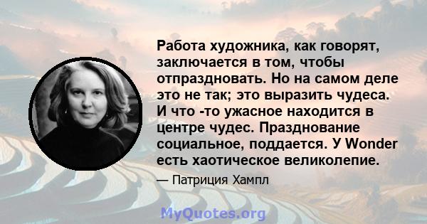 Работа художника, как говорят, заключается в том, чтобы отпраздновать. Но на самом деле это не так; это выразить чудеса. И что -то ужасное находится в центре чудес. Празднование социальное, поддается. У Wonder есть