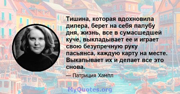 Тишина, которая вдохновила дилера, берет на себя палубу дня, жизнь, все в сумасшедшей куче, выкладывает ее и играет свою безупречную руку пасьянса, каждую карту на месте. Выкапывает их и делает все это снова.