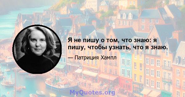 Я не пишу о том, что знаю: я пишу, чтобы узнать, что я знаю.