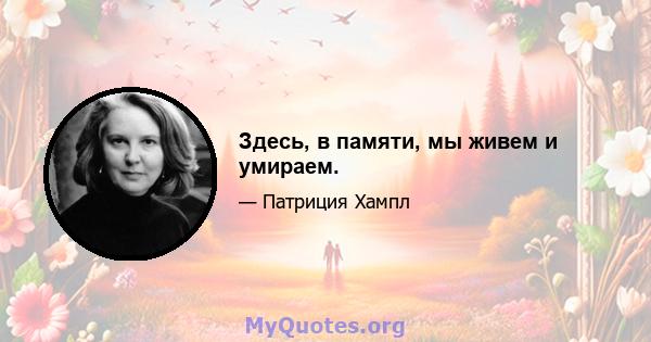 Здесь, в памяти, мы живем и умираем.