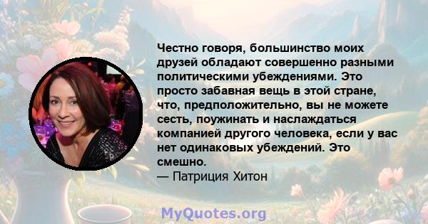 Честно говоря, большинство моих друзей обладают совершенно разными политическими убеждениями. Это просто забавная вещь в этой стране, что, предположительно, вы не можете сесть, поужинать и наслаждаться компанией другого 