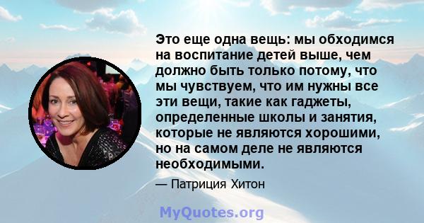 Это еще одна вещь: мы обходимся на воспитание детей выше, чем должно быть только потому, что мы чувствуем, что им нужны все эти вещи, такие как гаджеты, определенные школы и занятия, которые не являются хорошими, но на