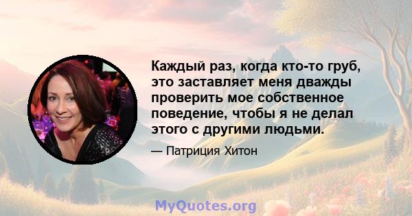 Каждый раз, когда кто-то груб, это заставляет меня дважды проверить мое собственное поведение, чтобы я не делал этого с другими людьми.