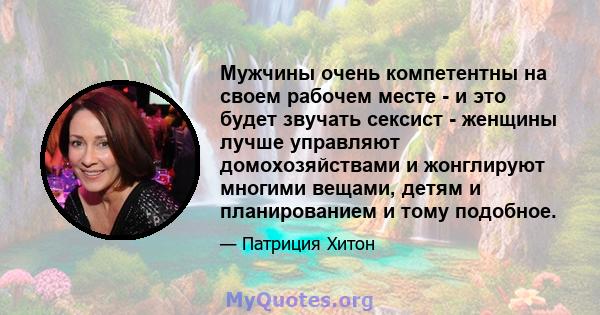 Мужчины очень компетентны на своем рабочем месте - и это будет звучать сексист - женщины лучше управляют домохозяйствами и жонглируют многими вещами, детям и планированием и тому подобное.